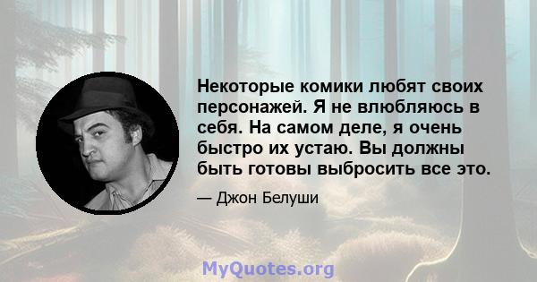 Некоторые комики любят своих персонажей. Я не влюбляюсь в себя. На самом деле, я очень быстро их устаю. Вы должны быть готовы выбросить все это.