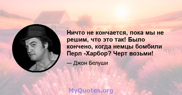 Ничто не кончается, пока мы не решим, что это так! Было кончено, когда немцы бомбили Перл -Харбор? Черт возьми!