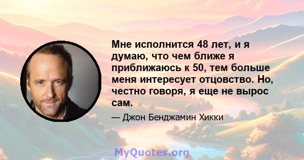 Мне исполнится 48 лет, и я думаю, что чем ближе я приближаюсь к 50, тем больше меня интересует отцовство. Но, честно говоря, я еще не вырос сам.