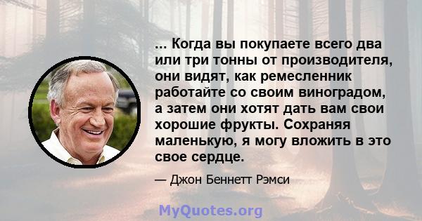 ... Когда вы покупаете всего два или три тонны от производителя, они видят, как ремесленник работайте со своим виноградом, а затем они хотят дать вам свои хорошие фрукты. Сохраняя маленькую, я могу вложить в это свое