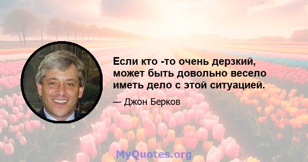 Если кто -то очень дерзкий, может быть довольно весело иметь дело с этой ситуацией.