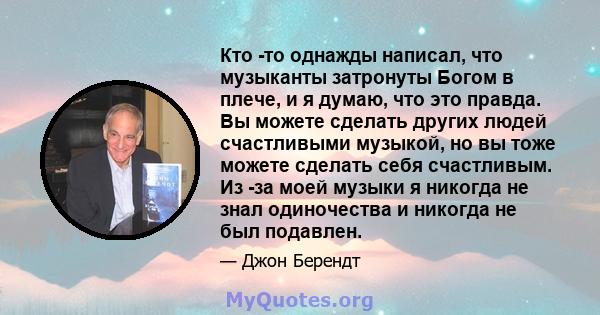 Кто -то однажды написал, что музыканты затронуты Богом в плече, и я думаю, что это правда. Вы можете сделать других людей счастливыми музыкой, но вы тоже можете сделать себя счастливым. Из -за моей музыки я никогда не