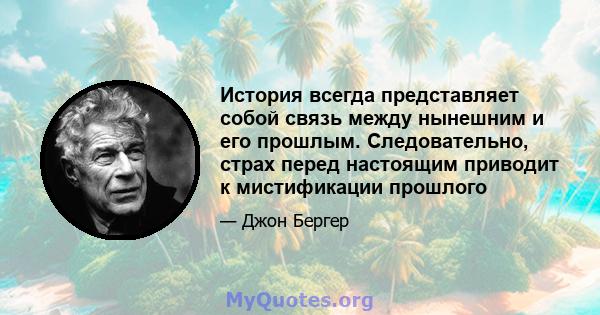 История всегда представляет собой связь между нынешним и его прошлым. Следовательно, страх перед настоящим приводит к мистификации прошлого