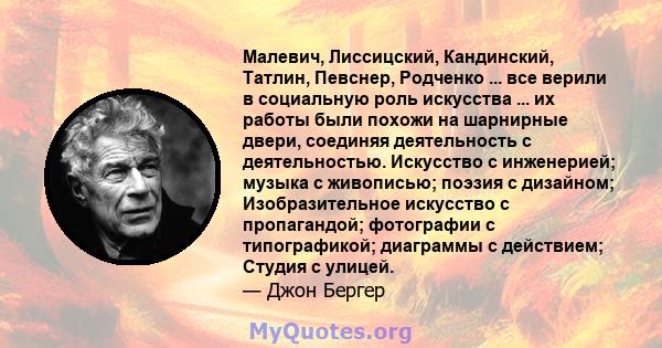 Малевич, Лиссицский, Кандинский, Татлин, Певснер, Родченко ... все верили в социальную роль искусства ... их работы были похожи на шарнирные двери, соединяя деятельность с деятельностью. Искусство с инженерией; музыка с 