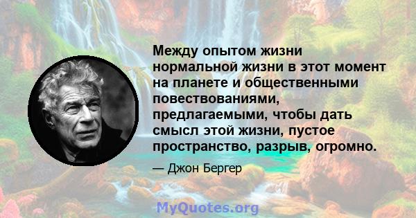 Между опытом жизни нормальной жизни в этот момент на планете и общественными повествованиями, предлагаемыми, чтобы дать смысл этой жизни, пустое пространство, разрыв, огромно.