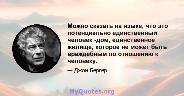 Можно сказать на языке, что это потенциально единственный человек -дом, единственное жилище, которое не может быть враждебным по отношению к человеку.