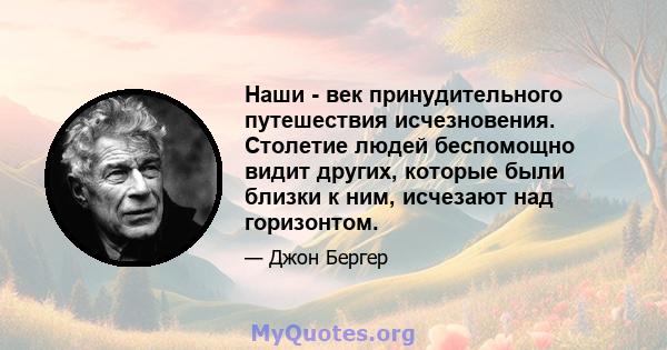 Наши - век принудительного путешествия исчезновения. Столетие людей беспомощно видит других, которые были близки к ним, исчезают над горизонтом.