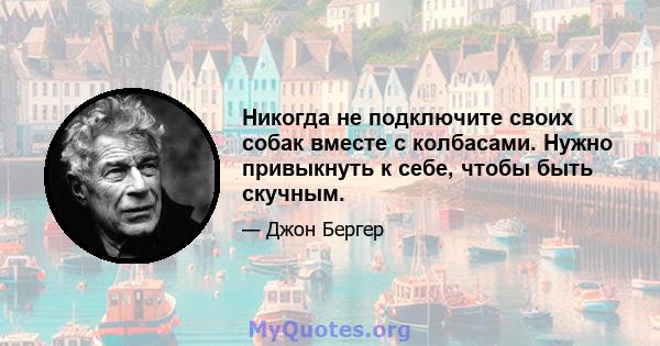 Никогда не подключите своих собак вместе с колбасами. Нужно привыкнуть к себе, чтобы быть скучным.