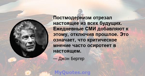 Постмодернизм отрезал настоящее из всех будущих. Ежедневные СМИ добавляют к этому, отключив прошлое. Это означает, что критическое мнение часто осиротеет в настоящем.