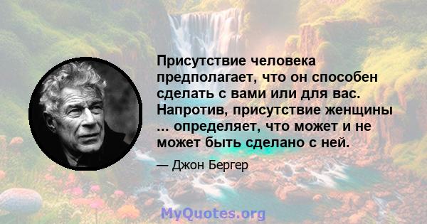 Присутствие человека предполагает, что он способен сделать с вами или для вас. Напротив, присутствие женщины ... определяет, что может и не может быть сделано с ней.