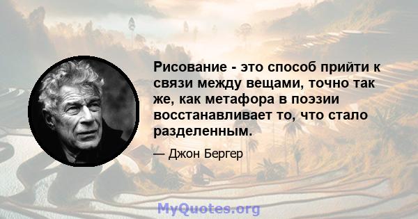 Рисование - это способ прийти к связи между вещами, точно так же, как метафора в поэзии восстанавливает то, что стало разделенным.