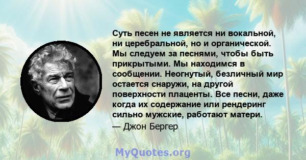 Суть песен не является ни вокальной, ни церебральной, но и органической. Мы следуем за песнями, чтобы быть прикрытыми. Мы находимся в сообщении. Неогнутый, безличный мир остается снаружи, на другой поверхности плаценты. 