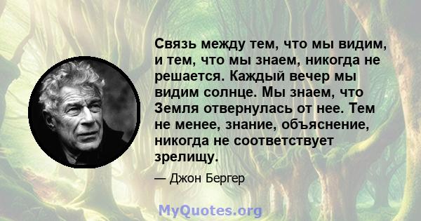 Связь между тем, что мы видим, и тем, что мы знаем, никогда не решается. Каждый вечер мы видим солнце. Мы знаем, что Земля отвернулась от нее. Тем не менее, знание, объяснение, никогда не соответствует зрелищу.