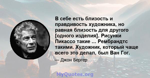 В себе есть близость и правдивость художника, но равная близость для другого [одного изделия]. Рисунки Пикассо такие ... Рембрандтс такими. Художник, который чаще всего это делал, был Ван Гог.