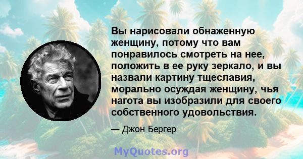 Вы нарисовали обнаженную женщину, потому что вам понравилось смотреть на нее, положить в ее руку зеркало, и вы назвали картину тщеславия, морально осуждая женщину, чья нагота вы изобразили для своего собственного