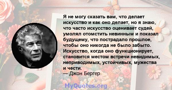 Я не могу сказать вам, что делает искусство и как оно делает, но я знаю, что часто искусство оценивает судей, умолял отомстить невинным и показал будущему, что пострадало прошлое, чтобы оно никогда не было забыто.