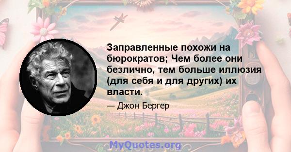 Заправленные похожи на бюрократов; Чем более они безлично, тем больше иллюзия (для себя и для других) их власти.