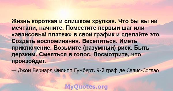 Жизнь короткая и слишком хрупкая. Что бы вы ни мечтали, начните. Поместите первый шаг или «авансовый платеж» в свой график и сделайте это. Создать воспоминания. Веселиться. Иметь приключение. Возьмите (разумный) риск.