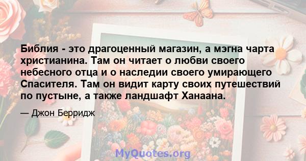 Библия - это драгоценный магазин, а мэгна чарта христианина. Там он читает о любви своего небесного отца и о наследии своего умирающего Спасителя. Там он видит карту своих путешествий по пустыне, а также ландшафт