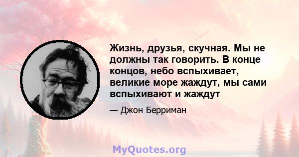 Жизнь, друзья, скучная. Мы не должны так говорить. В конце концов, небо вспыхивает, великие море жаждут, мы сами вспыхивают и жаждут