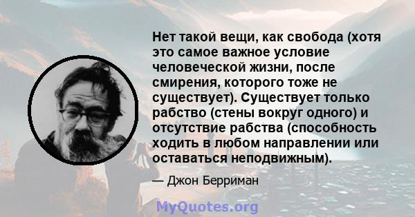 Нет такой вещи, как свобода (хотя это самое важное условие человеческой жизни, после смирения, которого тоже не существует). Существует только рабство (стены вокруг одного) и отсутствие рабства (способность ходить в