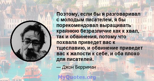 Поэтому, если бы я разговаривал с молодым писателем, я бы порекомендовал выращивать крайнюю безразличие как к хвал, так и обвинения, потому что похвала приведет вас к тщеславию, и обвинение приведет вас к жалости к