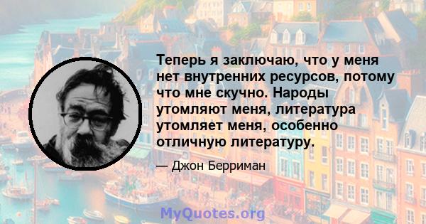 Теперь я заключаю, что у меня нет внутренних ресурсов, потому что мне скучно. Народы утомляют меня, литература утомляет меня, особенно отличную литературу.