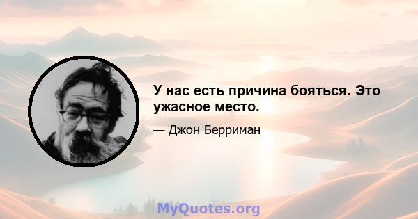 У нас есть причина бояться. Это ужасное место.