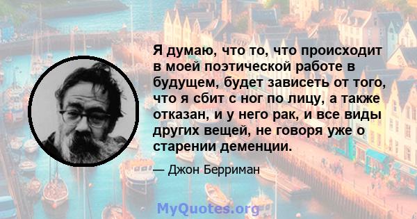 Я думаю, что то, что происходит в моей поэтической работе в будущем, будет зависеть от того, что я сбит с ног по лицу, а также отказан, и у него рак, и все виды других вещей, не говоря уже о старении деменции.