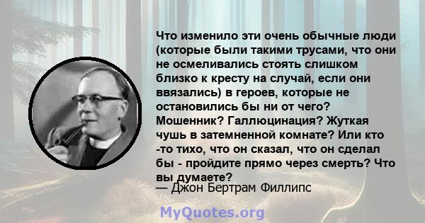 Что изменило эти очень обычные люди (которые были такими трусами, что они не осмеливались стоять слишком близко к кресту на случай, если они ввязались) в героев, которые не остановились бы ни от чего? Мошенник?