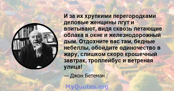 И за их хрупкими перегородками деловые женщины лгут и впитывают, видя сквозь летающие облака в окне и железнодорожный дым. Отдохните вас там, бедные небеллы, обойдите одиночество в жару, слишком скоро крошечный завтрак, 