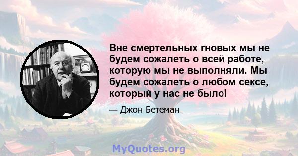 Вне смертельных гновых мы не будем сожалеть о всей работе, которую мы не выполняли. Мы будем сожалеть о любом сексе, который у нас не было!