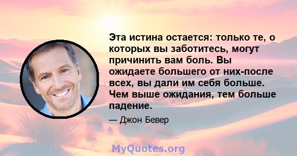 Эта истина остается: только те, о которых вы заботитесь, могут причинить вам боль. Вы ожидаете большего от них-после всех, вы дали им себя больше. Чем выше ожидания, тем больше падение.