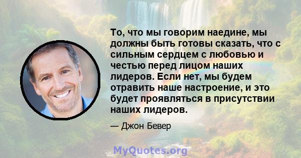 То, что мы говорим наедине, мы должны быть готовы сказать, что с сильным сердцем с любовью и честью перед лицом наших лидеров. Если нет, мы будем отравить наше настроение, и это будет проявляться в присутствии наших