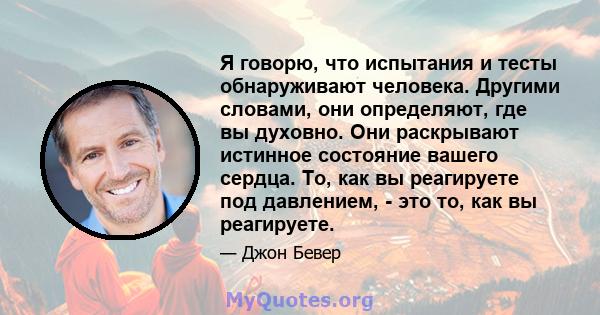 Я говорю, что испытания и тесты обнаруживают человека. Другими словами, они определяют, где вы духовно. Они раскрывают истинное состояние вашего сердца. То, как вы реагируете под давлением, - это то, как вы реагируете.