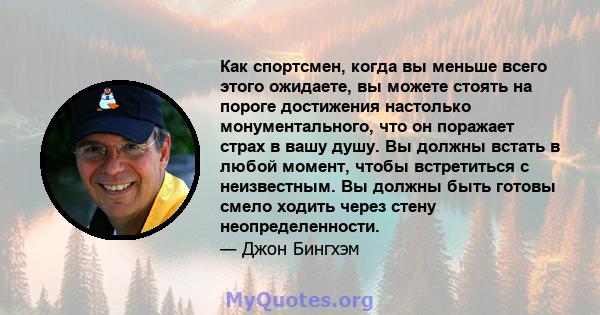 Как спортсмен, когда вы меньше всего этого ожидаете, вы можете стоять на пороге достижения настолько монументального, что он поражает страх в вашу душу. Вы должны встать в любой момент, чтобы встретиться с неизвестным.