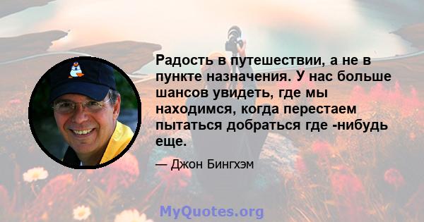 Радость в путешествии, а не в пункте назначения. У нас больше шансов увидеть, где мы находимся, когда перестаем пытаться добраться где -нибудь еще.