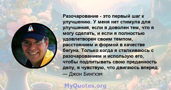 Разочарование - это первый шаг к улучшению. У меня нет стимула для улучшения, если я доволен тем, что я могу сделать, и если я полностью удовлетворен своим темпом, расстоянием и формой в качестве бегуна. Только когда я