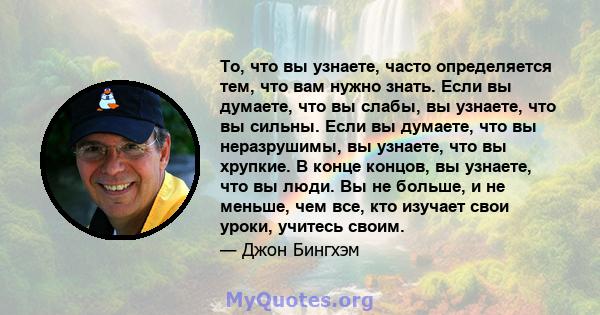 То, что вы узнаете, часто определяется тем, что вам нужно знать. Если вы думаете, что вы слабы, вы узнаете, что вы сильны. Если вы думаете, что вы неразрушимы, вы узнаете, что вы хрупкие. В конце концов, вы узнаете, что 