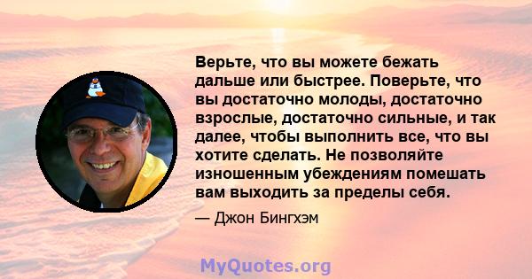 Верьте, что вы можете бежать дальше или быстрее. Поверьте, что вы достаточно молоды, достаточно взрослые, достаточно сильные, и так далее, чтобы выполнить все, что вы хотите сделать. Не позволяйте изношенным убеждениям