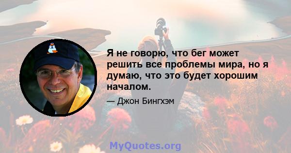 Я не говорю, что бег может решить все проблемы мира, но я думаю, что это будет хорошим началом.