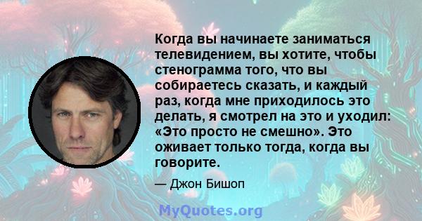 Когда вы начинаете заниматься телевидением, вы хотите, чтобы стенограмма того, что вы собираетесь сказать, и каждый раз, когда мне приходилось это делать, я смотрел на это и уходил: «Это просто не смешно». Это оживает