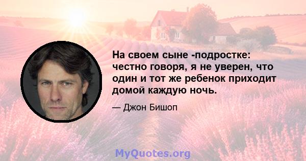 На своем сыне -подростке: честно говоря, я не уверен, что один и тот же ребенок приходит домой каждую ночь.