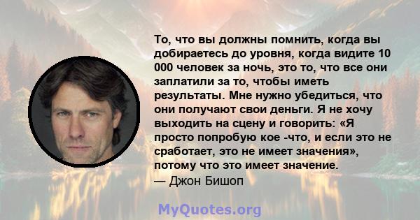 То, что вы должны помнить, когда вы добираетесь до уровня, когда видите 10 000 человек за ночь, это то, что все они заплатили за то, чтобы иметь результаты. Мне нужно убедиться, что они получают свои деньги. Я не хочу