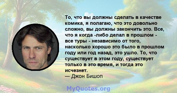 То, что вы должны сделать в качестве комика, я полагаю, что это довольно сложно, вы должны закончить это. Все, что я когда -либо делал в прошлом - все туры - независимо от того, насколько хорошо это было в прошлом году