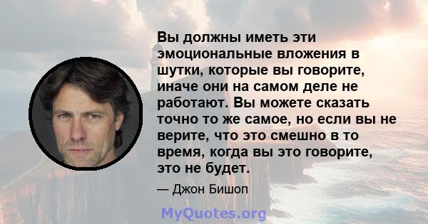 Вы должны иметь эти эмоциональные вложения в шутки, которые вы говорите, иначе они на самом деле не работают. Вы можете сказать точно то же самое, но если вы не верите, что это смешно в то время, когда вы это говорите,