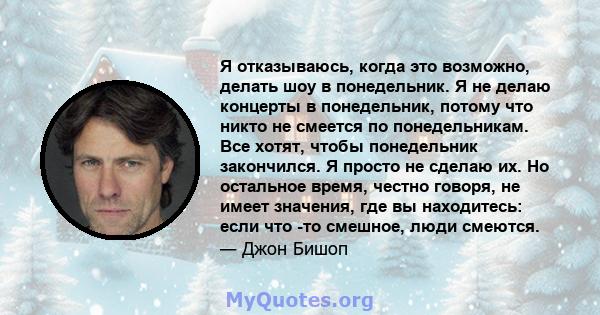 Я отказываюсь, когда это возможно, делать шоу в понедельник. Я не делаю концерты в понедельник, потому что никто не смеется по понедельникам. Все хотят, чтобы понедельник закончился. Я просто не сделаю их. Но остальное