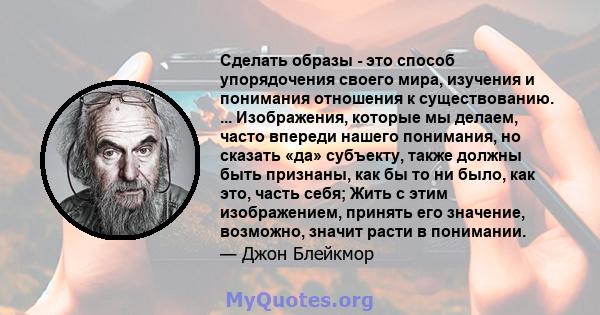 Сделать образы - это способ упорядочения своего мира, изучения и понимания отношения к существованию. ... Изображения, которые мы делаем, часто впереди нашего понимания, но сказать «да» субъекту, также должны быть