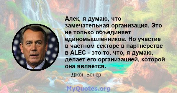 Алек, я думаю, что замечательная организация. Это не только объединяет единомышленников. Но участие в частном секторе в партнерстве в ALEC - это то, что, я думаю, делает его организацией, которой она является.