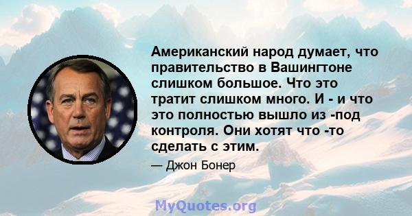 Американский народ думает, что правительство в Вашингтоне слишком большое. Что это тратит слишком много. И - и что это полностью вышло из -под контроля. Они хотят что -то сделать с этим.